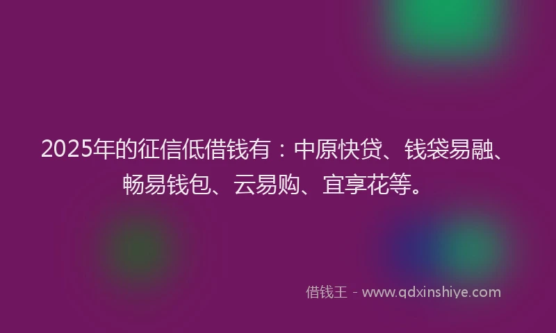 2025年的征信低借钱有：中原快贷、钱袋易融、畅易钱包、云易购、宜享花等。