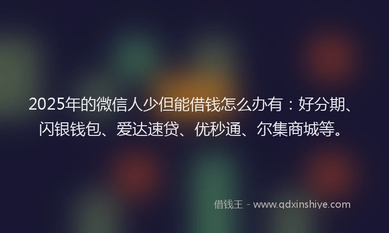 2025年的微信人少但能借钱怎么办有：好分期、闪银钱包、爱达速贷、优秒通、尔集商城等。