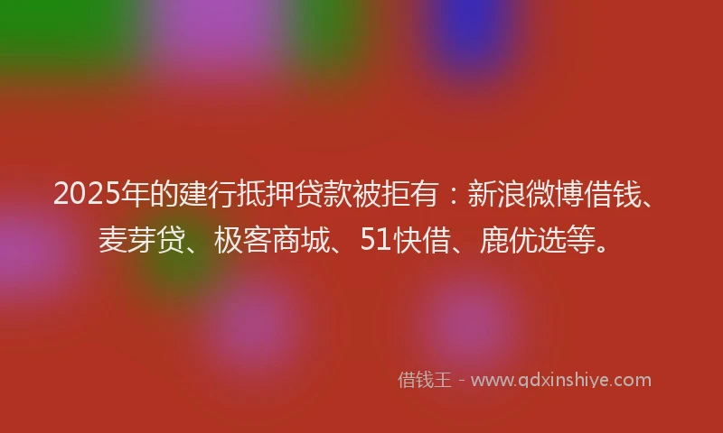 2025年的建行抵押贷款被拒有：新浪微博借钱、麦芽贷、极客商城、51快借、鹿优选等。
