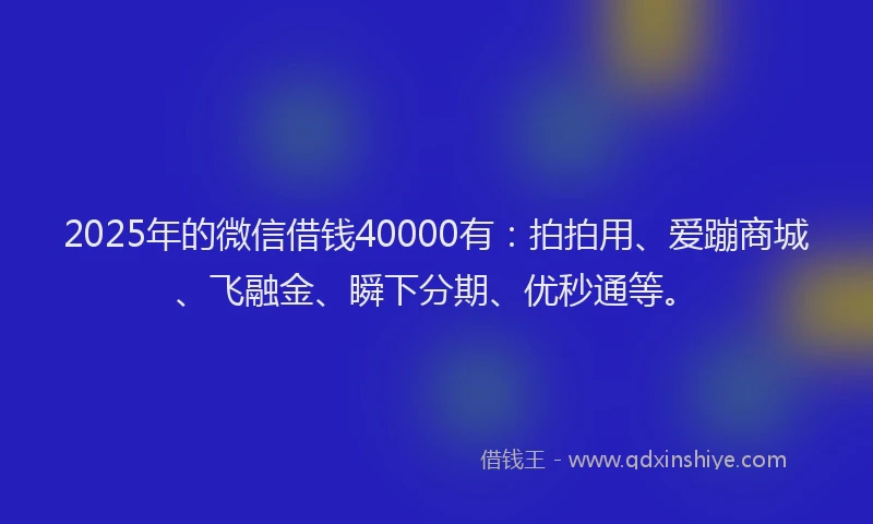 2025年的微信借钱40000有：拍拍用、爱蹦商城、飞融金、瞬下分期、优秒通等。