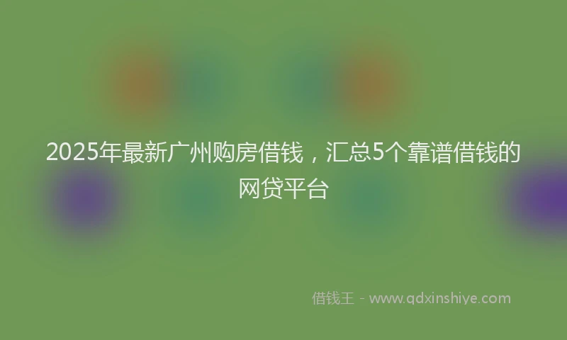 2025年最新广州购房借钱，汇总5个靠谱借钱的网贷平台
