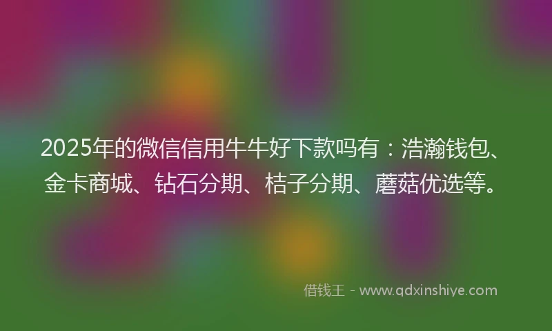 2025年的微信信用牛牛好下款吗有：浩瀚钱包、金卡商城、钻石分期、桔子分期、蘑菇优选等。