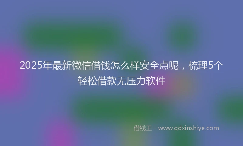 2025年最新微信借钱怎么样安全点呢，梳理5个轻松借款无压力软件