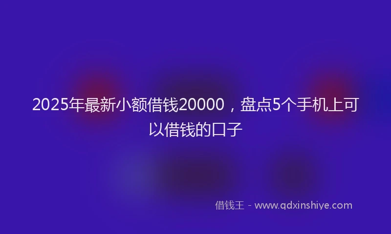 2025年最新小额借钱20000，盘点5个手机上可以借钱的口子