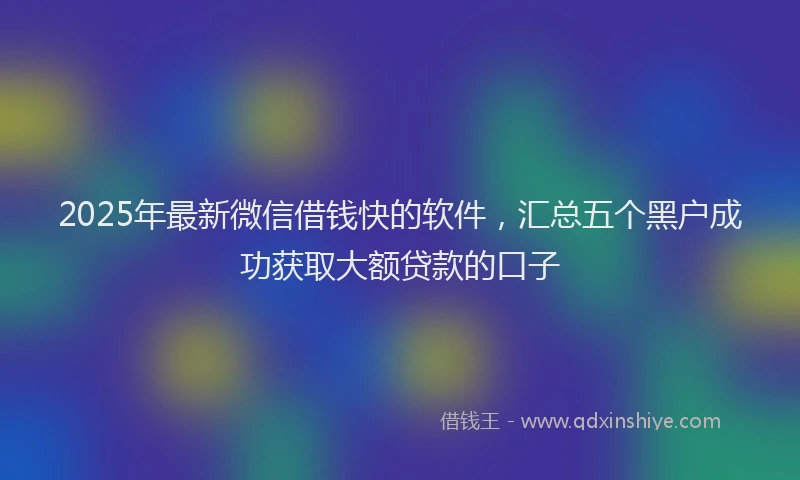 2025年最新微信借钱快的软件，汇总五个黑户成功获取大额贷款的口子
