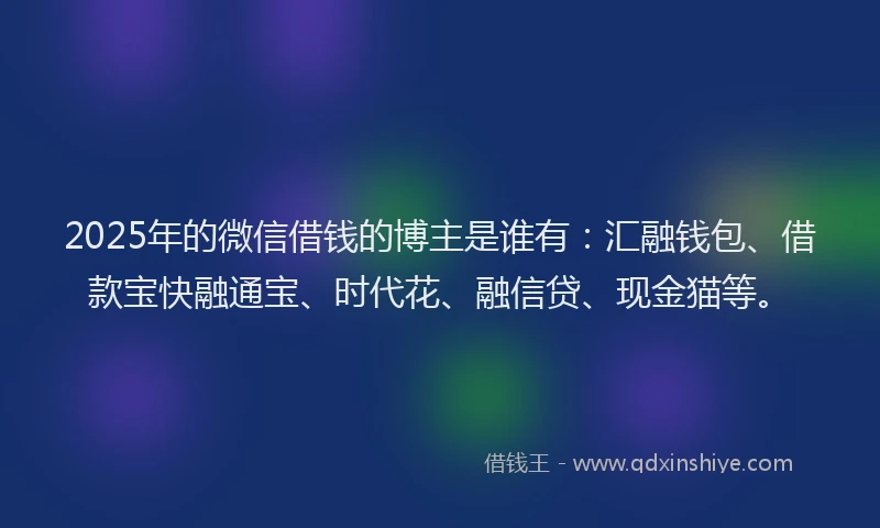 2025年的微信借钱的博主是谁有：汇融钱包、借款宝快融通宝、时代花、融信贷、现金猫等。
