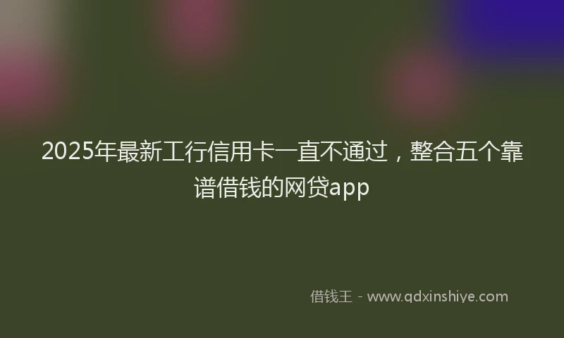 2025年最新工行信用卡一直不通过，整合五个靠谱借钱的网贷app