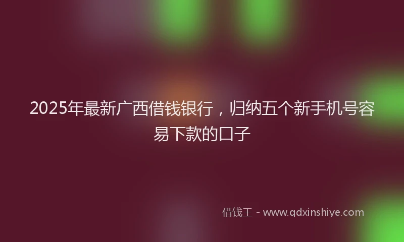 2025年最新广西借钱银行，归纳五个新手机号容易下款的口子