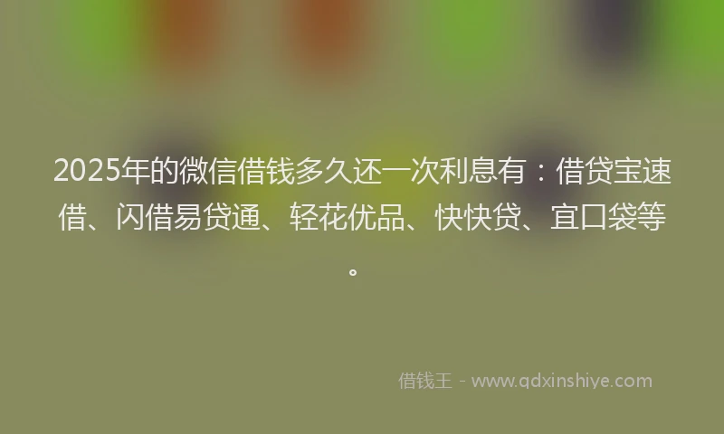 2025年的微信借钱多久还一次利息有：借贷宝速借、闪借易贷通、轻花优品、快快贷、宜口袋等。