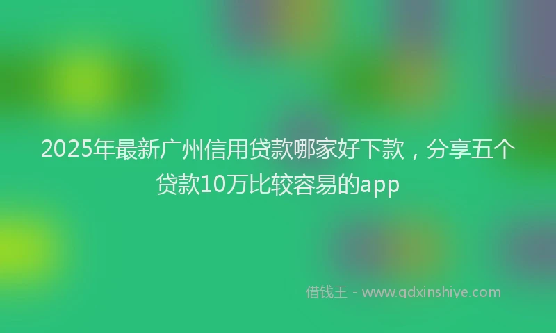 2025年最新广州信用贷款哪家好下款，分享五个贷款10万比较容易的app