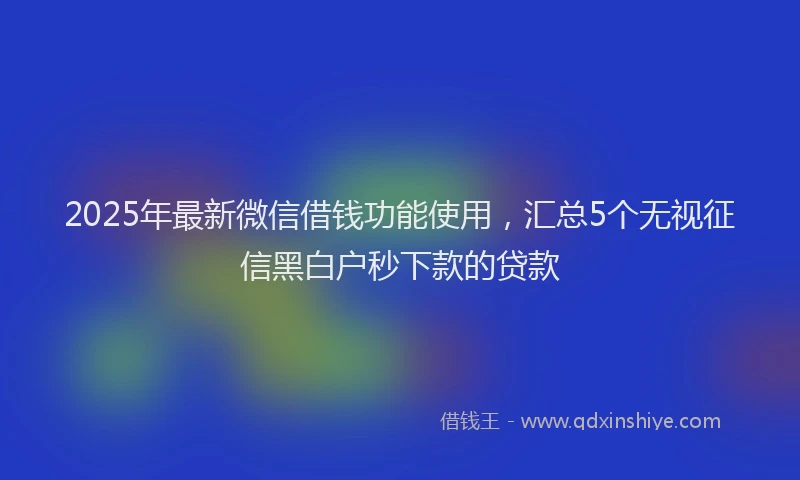 2025年最新微信借钱功能使用，汇总5个无视征信黑白户秒下款的贷款