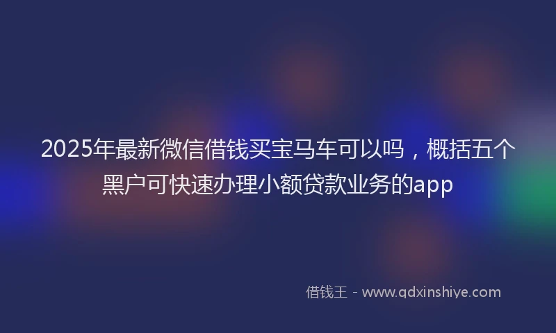 2025年最新微信借钱买宝马车可以吗，概括五个黑户可快速办理小额贷款业务的app