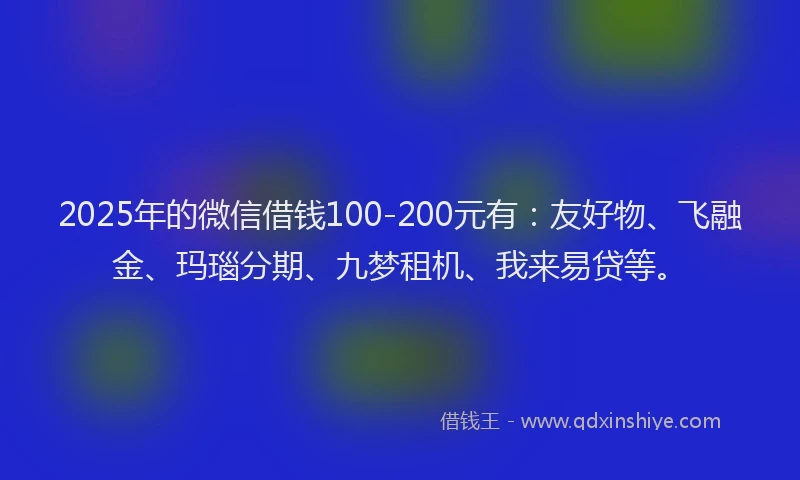 2025年的微信借钱100-200元有：友好物、飞融金、玛瑙分期、九梦租机、我来易贷等。