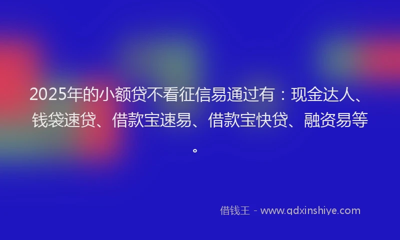 2025年的小额贷不看征信易通过有：现金达人、钱袋速贷、借款宝速易、借款宝快贷、融资易等。