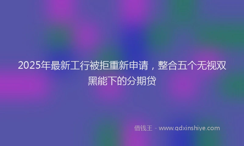 2025年最新工行被拒重新申请，整合五个无视双黑能下的分期贷