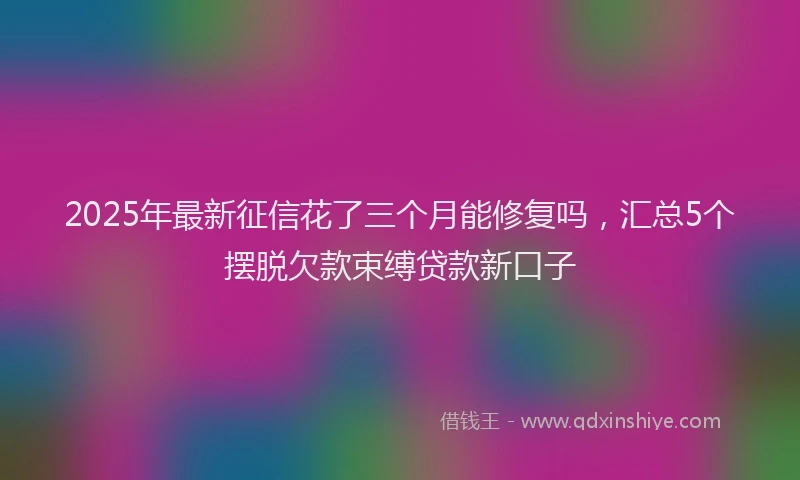 2025年最新征信花了三个月能修复吗，汇总5个摆脱欠款束缚贷款新口子