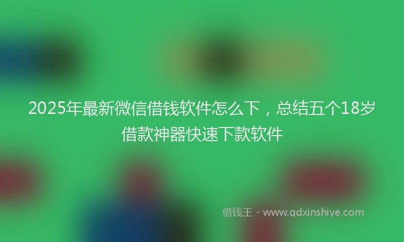 2025年最新微信借钱软件怎么下，总结五个18岁借款神器快速下款软件