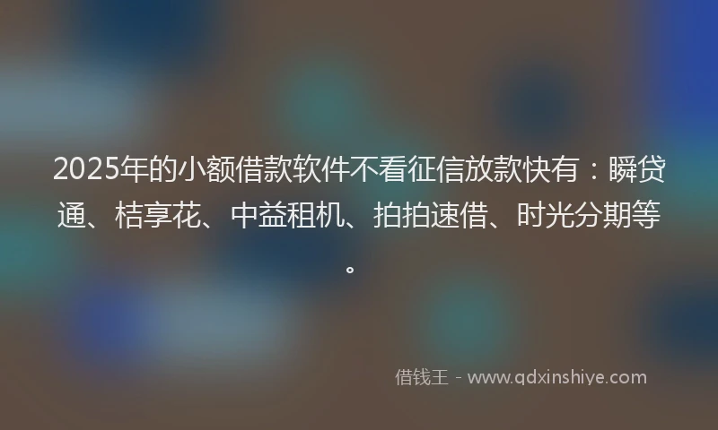 2025年的小额借款软件不看征信放款快有：瞬贷通、桔享花、中益租机、拍拍速借、时光分期等。