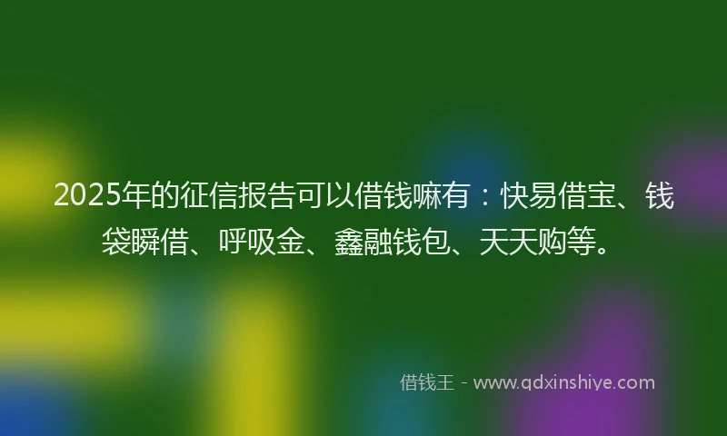 2025年的征信报告可以借钱嘛有：快易借宝、钱袋瞬借、呼吸金、鑫融钱包、天天购等。