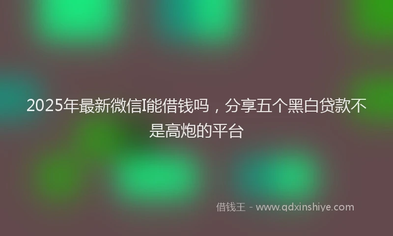 2025年最新微信I能借钱吗，分享五个黑白贷款不是高炮的平台