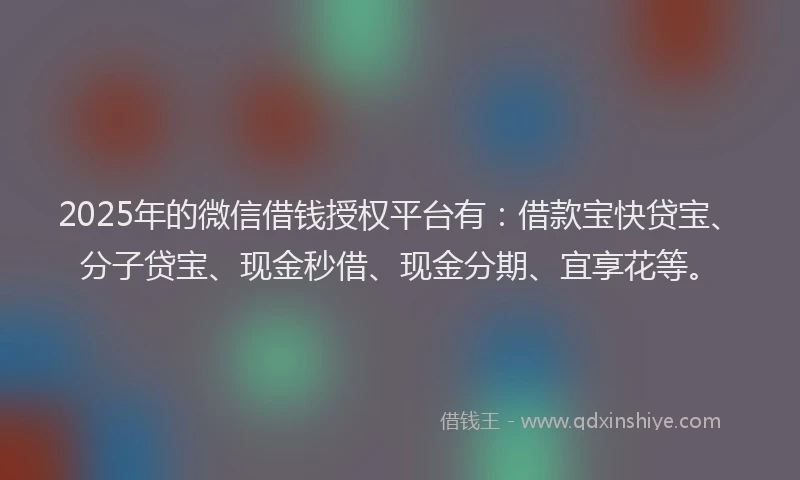 2025年的微信借钱授权平台有：借款宝快贷宝、分子贷宝、现金秒借、现金分期、宜享花等。