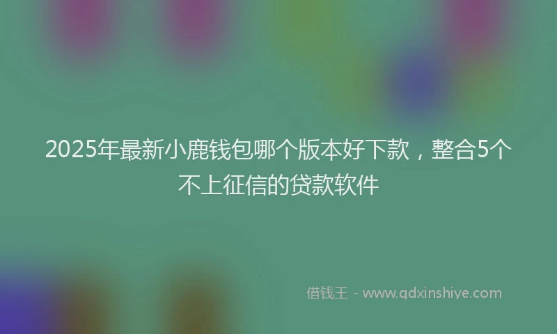2025年最新小鹿钱包哪个版本好下款，整合5个不上征信的贷款软件