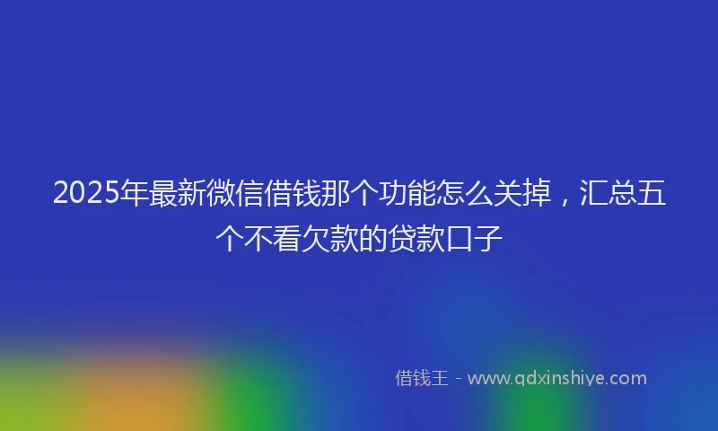 2025年最新微信借钱那个功能怎么关掉，汇总五个不看欠款的贷款口子