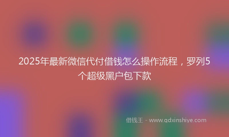 2025年最新微信代付借钱怎么操作流程，罗列5个超级黑户包下款