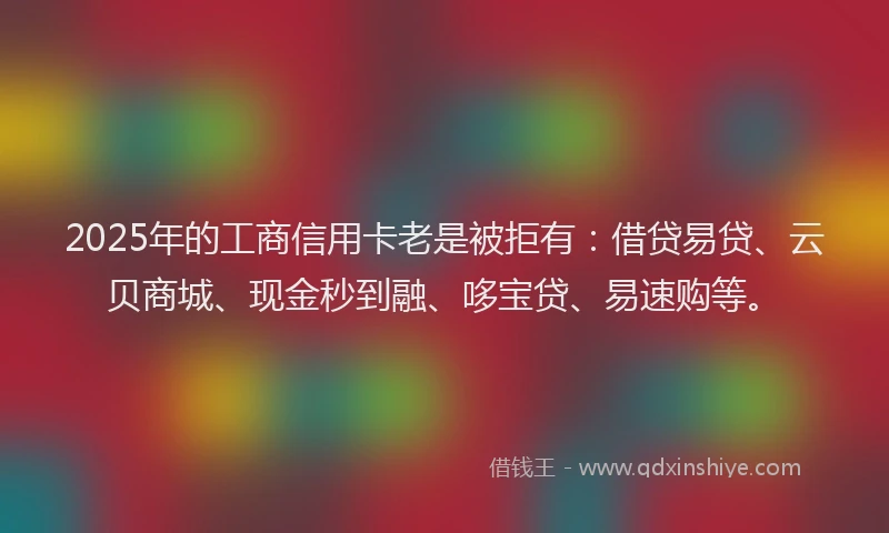 2025年的工商信用卡老是被拒有：借贷易贷、云贝商城、现金秒到融、哆宝贷、易速购等。