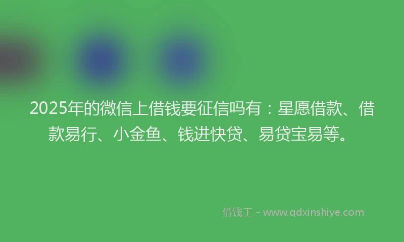 2025年的微信上借钱要征信吗有：星愿借款、借款易行、小金鱼、钱进快贷、易贷宝易等。