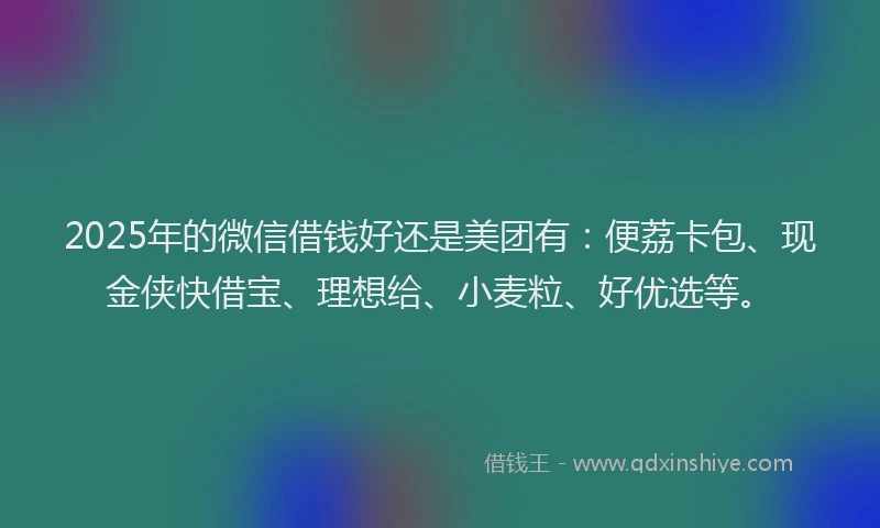 2025年的微信借钱好还是美团有：便荔卡包、现金侠快借宝、理想给、小麦粒、好优选等。