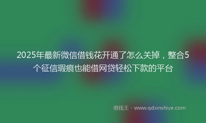 2025年最新微信借钱花开通了怎么关掉，整合5个征信瑕疵也能借网贷轻松下款的平台