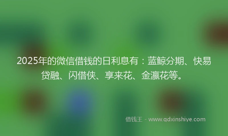 2025年的微信借钱的日利息有：蓝鲸分期、快易贷融、闪借侠、享来花、金瀛花等。