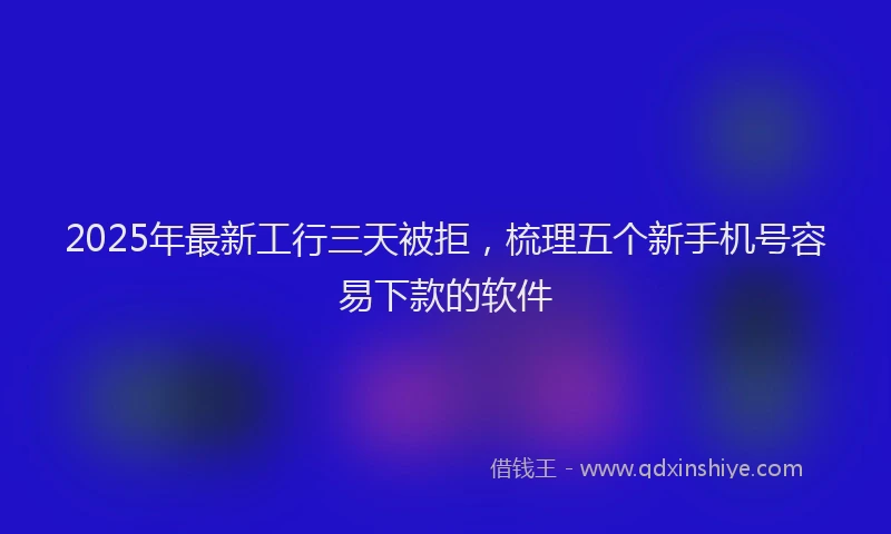 2025年最新工行三天被拒，梳理五个新手机号容易下款的软件