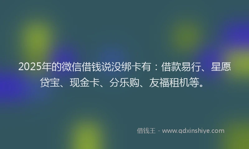 2025年的微信借钱说没绑卡有：借款易行、星愿贷宝、现金卡、分乐购、友福租机等。