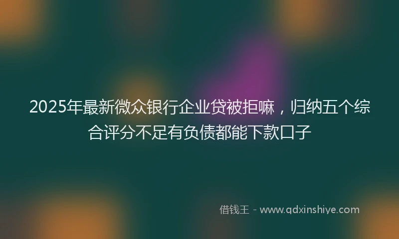 2025年最新微众银行企业贷被拒嘛，归纳五个综合评分不足有负债都能下款口子