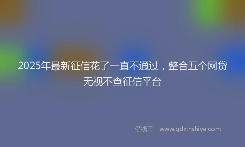 2025年最新征信花了一直不通过，整合五个网贷无视不查征信平台