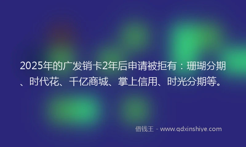 2025年的广发销卡2年后申请被拒有：珊瑚分期、时代花、千亿商城、掌上信用、时光分期等。