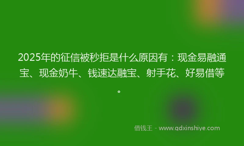 2025年的征信被秒拒是什么原因有：现金易融通宝、现金奶牛、钱速达融宝、射手花、好易借等。
