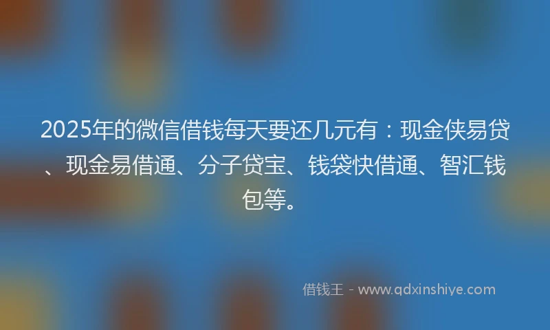 2025年的微信借钱每天要还几元有：现金侠易贷、现金易借通、分子贷宝、钱袋快借通、智汇钱包等。