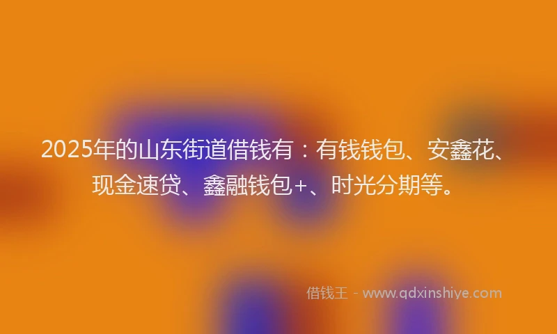 2025年的山东街道借钱有:有钱钱包、安鑫花、现金速贷、鑫融钱包+、时光分期等。
