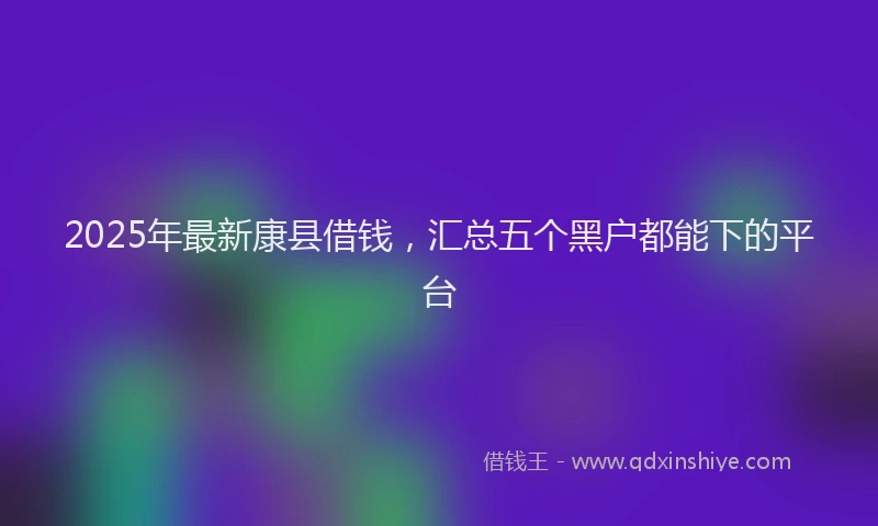 2025年最新康县借钱，汇总五个黑户都能下的平台
