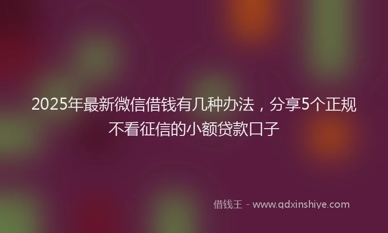 2025年最新微信借钱有几种办法，分享5个正规不看征信的小额贷款口子