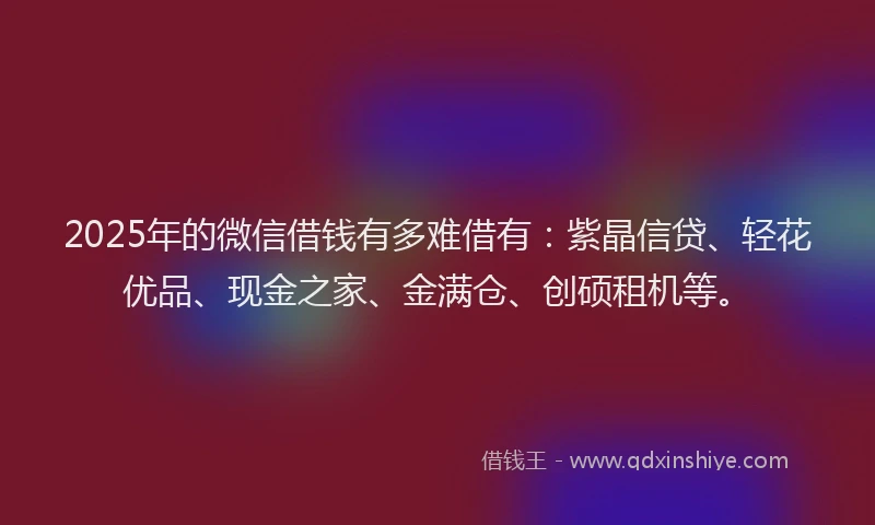 2025年的微信借钱有多难借有：紫晶信贷、轻花优品、现金之家、金满仓、创硕租机等。