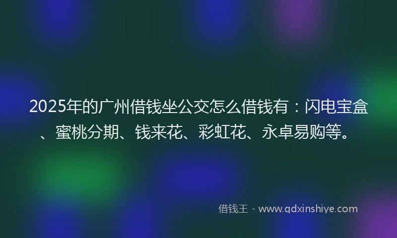 2025年的广州借钱坐公交怎么借钱有：闪电宝盒、蜜桃分期、钱来花、彩虹花、永卓易购等。
