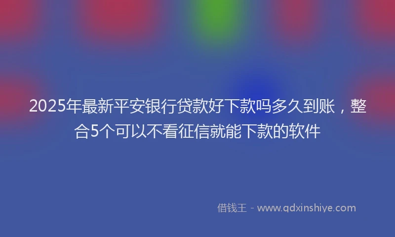 2025年最新平安银行贷款好下款吗多久到账，整合5个可以不看征信就能下款的软件