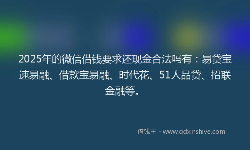 2025年的微信借钱要求还现金合法吗有：易贷宝速易融、借款宝易融、时代花、51人品贷、招联金融等。