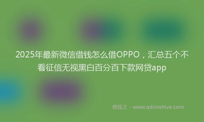 2025年最新微信借钱怎么借OPPO，汇总五个不看征信无视黑白百分百下款网贷app