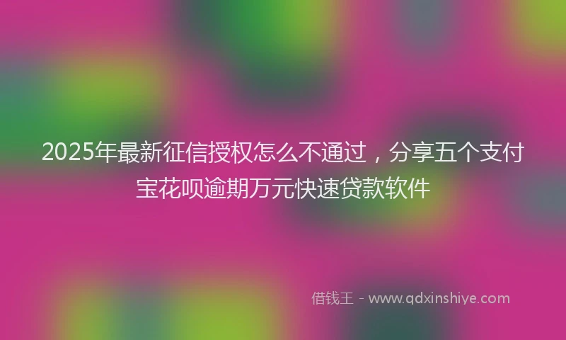 2025年最新征信授权怎么不通过，分享五个支付宝花呗逾期万元快速贷款软件