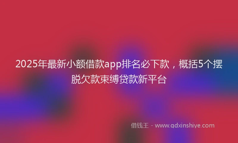 2025年最新小额借款app排名必下款，概括5个摆脱欠款束缚贷款新平台